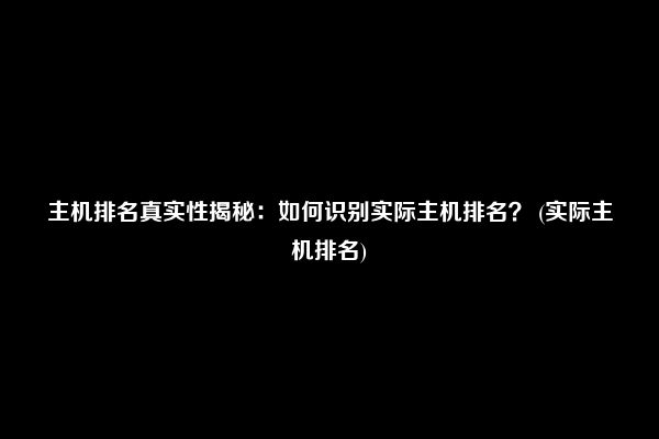 主机排名真实性揭秘：如何识别实际主机排名？ (实际主机排名)