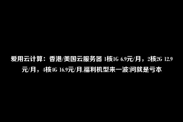 爱用云计算：香港/美国云服务器 1核1G 6.9元/月，2核2G 12.9元/月，4核4G 16.9元/月,福利机型来一波!问就是亏本