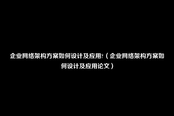 企业网络架构方案如何设计及应用?（企业网络架构方案如何设计及应用论文）