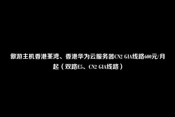 傲游主机香港荃湾、香港华为云服务器CN2 GIA线路600元/月起（双路E5、CN2 GIA线路）