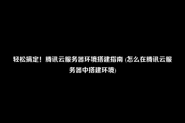 轻松搞定！腾讯云服务器环境搭建指南 (怎么在腾讯云服务器中搭建环境)