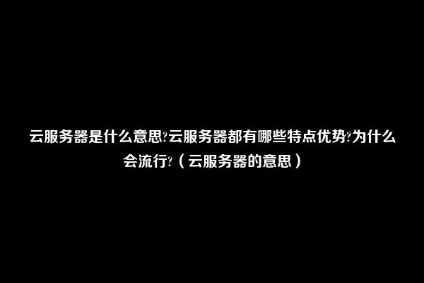 云服务器是什么意思?云服务器都有哪些特点优势?为什么会流行?（云服务器的意思）