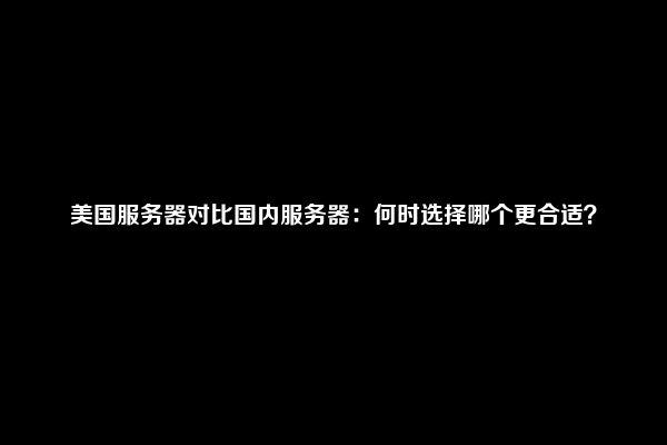 美国服务器对比国内服务器：何时选择哪个更合适？
