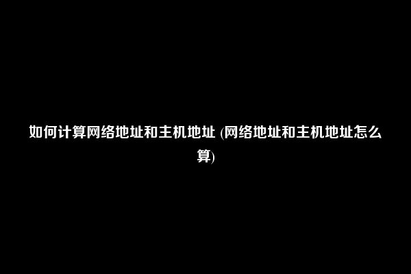 如何计算网络地址和主机地址 (网络地址和主机地址怎么算)