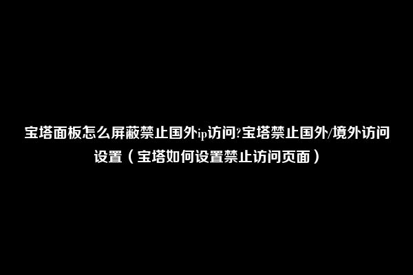 宝塔面板怎么屏蔽禁止国外ip访问?宝塔禁止国外/境外访问设置（宝塔如何设置禁止访问页面）