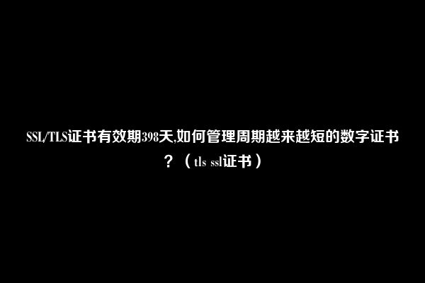 SSL/TLS证书有效期398天,如何管理周期越来越短的数字证书？（tls ssl证书）