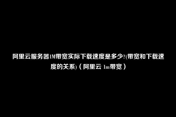 阿里云服务器1M带宽实际下载速度是多少?(带宽和下载速度的关系)（阿里云 1m带宽）