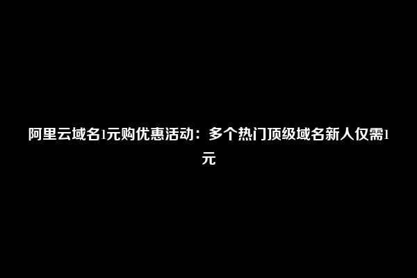 阿里云域名1元购优惠活动：多个热门顶级域名新人仅需1元