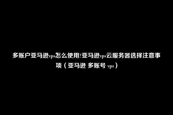 多账户亚马逊vps怎么使用?亚马逊vps云服务器选择注意事项（亚马逊 多账号 vps）