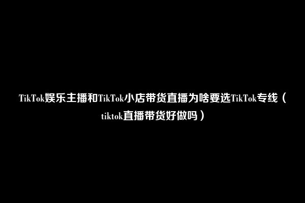 TikTok娱乐主播和TikTok小店带货直播为啥要选TikTok专线（tiktok直播带货好做吗）