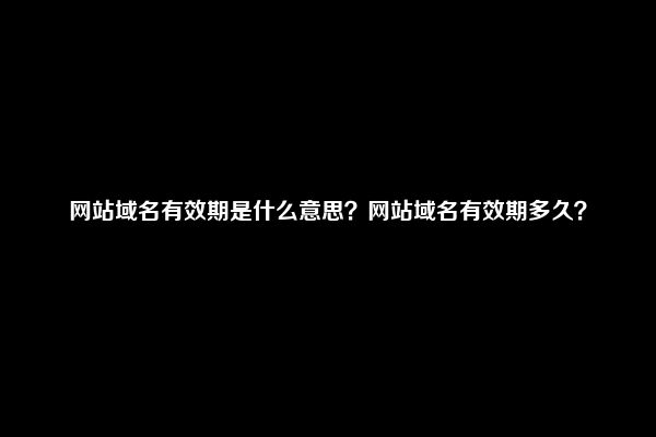 网站域名有效期是什么意思？网站域名有效期多久？