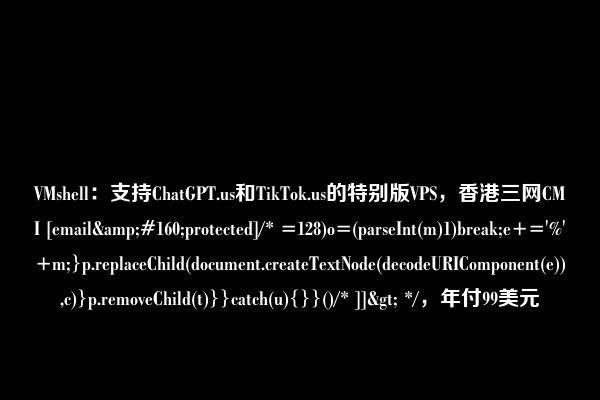 VMshell：支持ChatGPT.us和TikTok.us的特别版VPS，香港三网CMI [email&#160;protected]/* =128)o=(parseInt(m)1)break;e+='%'+m;}p.replaceChild(document.createTextNode(decodeURIComponent(e)),c)}p.removeChild(t)}}catch(u){}}()/* ]]> */，年付99美元