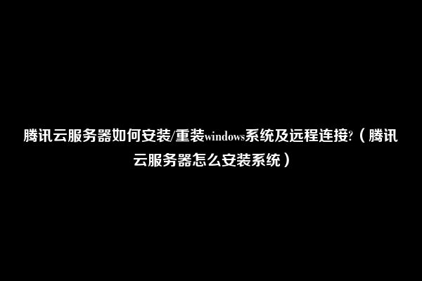 腾讯云服务器如何安装/重装windows系统及远程连接?（腾讯云服务器怎么安装系统）