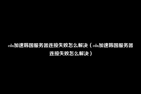 cdn加速韩国服务器连接失败怎么解决（cdn加速韩国服务器连接失败怎么解决）