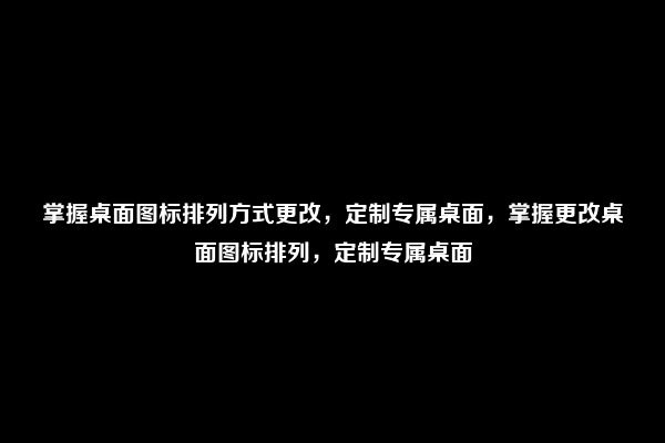 掌握桌面图标排列方式更改，定制专属桌面，掌握更改桌面图标排列，定制专属桌面