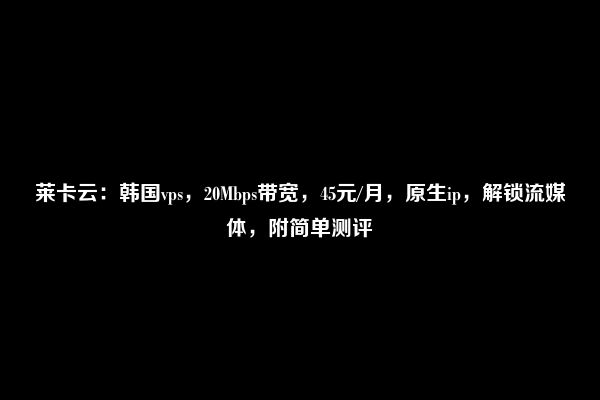 莱卡云：韩国vps，20Mbps带宽，45元/月，原生ip，解锁流媒体，附简单测评