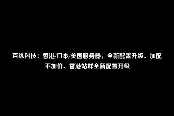 百纵科技：香港/日本/美国服务器，全新配置升级、加配不加价、香港站群全新配置升级