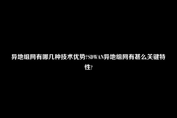 异地组网有哪几种技术优势?SDWAN异地组网有甚么关键特性?