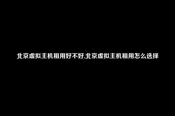 北京虚拟主机租用好不好,北京虚拟主机租用怎么选择