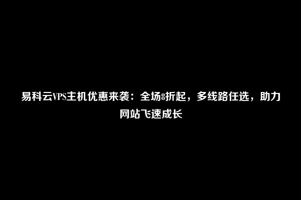 易科云VPS主机优惠来袭：全场8折起，多线路任选，助力网站飞速成长