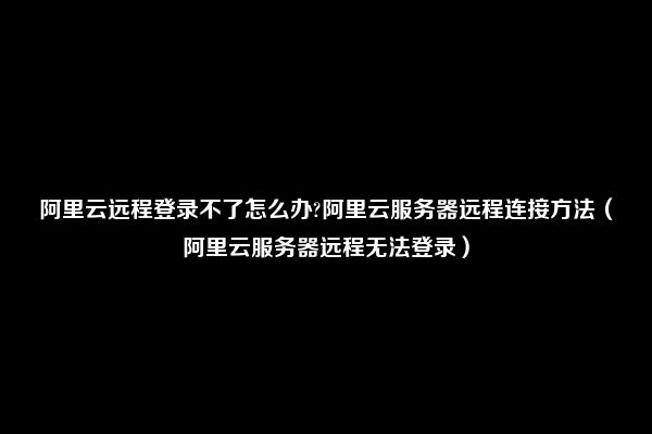 阿里云远程登录不了怎么办?阿里云服务器远程连接方法（阿里云服务器远程无法登录）