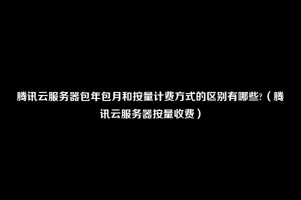 腾讯云服务器包年包月和按量计费方式的区别有哪些?（腾讯云服务器按量收费）