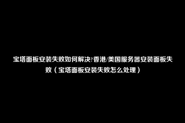 宝塔面板安装失败如何解决?香港/美国服务器安装面板失败（宝塔面板安装失败怎么处理）