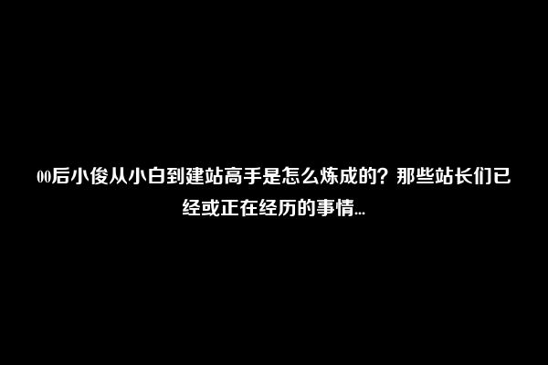 00后小俊从小白到建站高手是怎么炼成的？那些站长们已经或正在经历的事情...