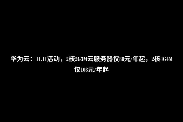 华为云：11.11活动，2核2G3M云服务器仅88元/年起，2核4G4M仅108元/年起