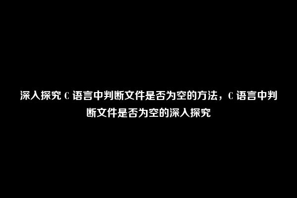 深入探究 C 语言中判断文件是否为空的方法，C 语言中判断文件是否为空的深入探究