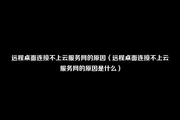 远程桌面连接不上云服务网的原因（远程桌面连接不上云服务网的原因是什么）