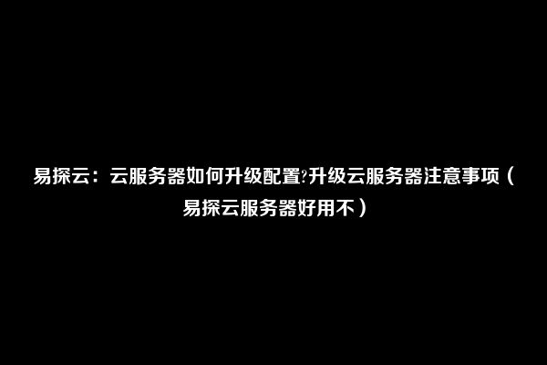 易探云：云服务器如何升级配置?升级云服务器注意事项（易探云服务器好用不）