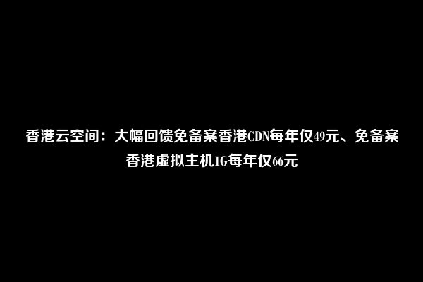 香港云空间：大幅回馈免备案香港CDN每年仅49元、免备案香港虚拟主机1G每年仅66元