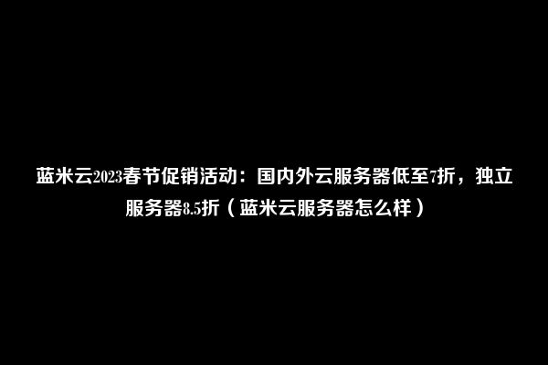 蓝米云2023春节促销活动：国内外云服务器低至7折，独立服务器8.5折（蓝米云服务器怎么样）