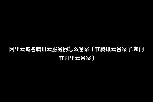 阿里云域名腾讯云服务器怎么备案（在腾讯云备案了,如何在阿里云备案）