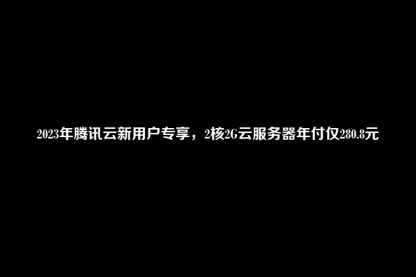 2023年腾讯云新用户专享，2核2G云服务器年付仅280.8元