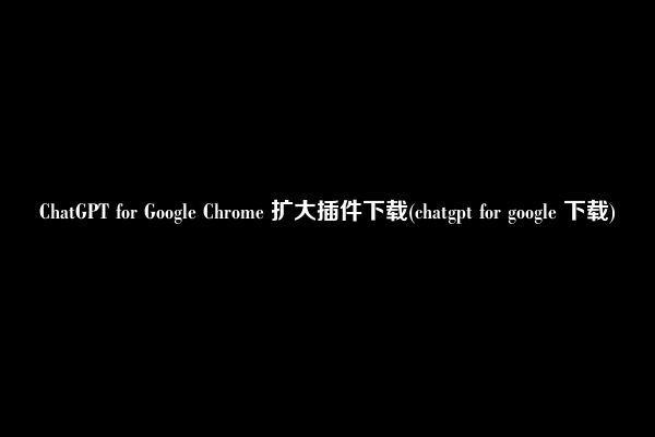 ChatGPT for Google Chrome 扩大插件下载(chatgpt for google 下载)