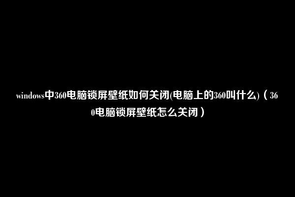 windows中360电脑锁屏壁纸如何关闭(电脑上的360叫什么)（360电脑锁屏壁纸怎么关闭）