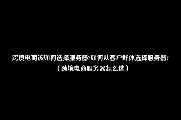 跨境电商该如何选择服务器?如何从客户群体选择服务器?（跨境电商服务器怎么选）