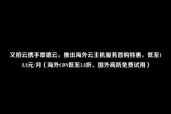 又拍云携手厚德云，推出海外云主机服务首购特惠，低至18.8元/月（海外CDN低至3.8折、国外高防免费试用）