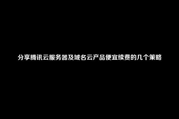 分享腾讯云服务器及域名云产品便宜续费的几个策略