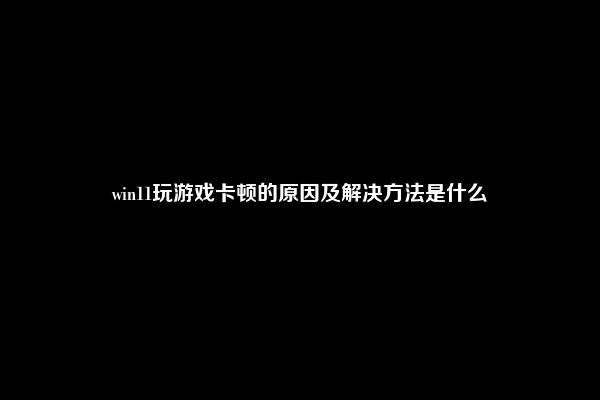 win11玩游戏卡顿的原因及解决方法是什么