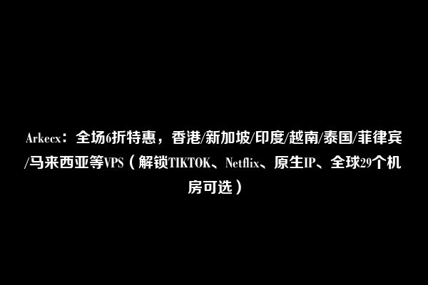 Arkecx：全场6折特惠，香港/新加坡/印度/越南/泰国/菲律宾/马来西亚等VPS（解锁TIKTOK、Netflix、原生IP、全球29个机房可选）