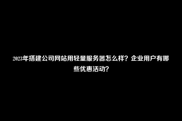 2023年搭建公司网站用轻量服务器怎么样？企业用户有哪些优惠活动？