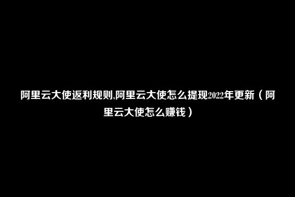 阿里云大使返利规则,阿里云大使怎么提现2022年更新（阿里云大使怎么赚钱）