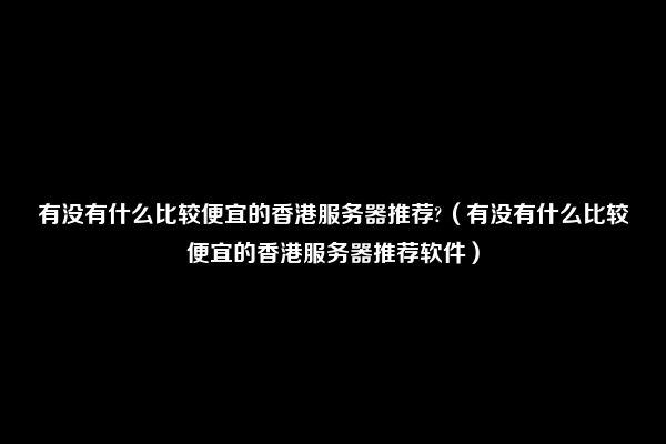 有没有什么比较便宜的香港服务器推荐?（有没有什么比较便宜的香港服务器推荐软件）