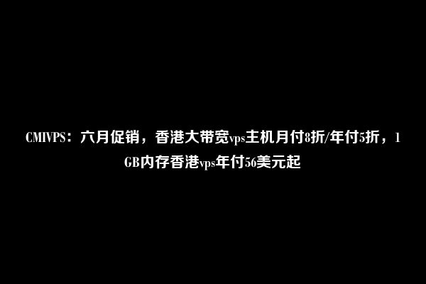 CMIVPS：六月促销，香港大带宽vps主机月付8折/年付5折，1GB内存香港vps年付56美元起