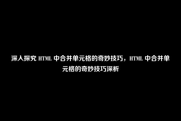 深入探究 HTML 中合并单元格的奇妙技巧，HTML 中合并单元格的奇妙技巧深析