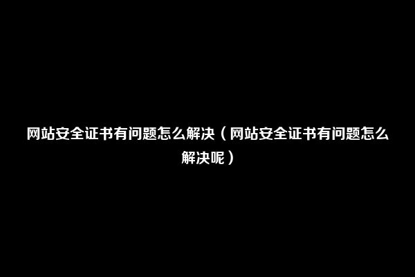 网站安全证书有问题怎么解决（网站安全证书有问题怎么解决呢）