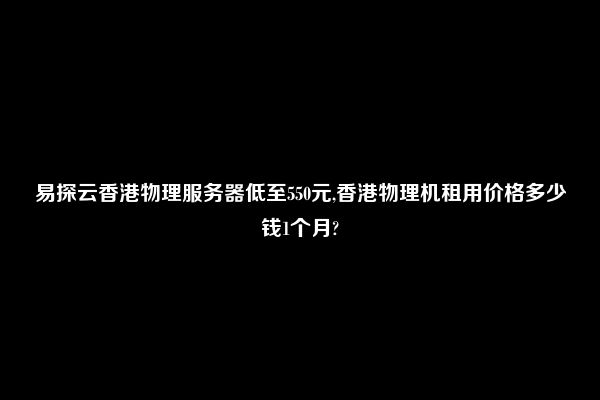 易探云香港物理服务器低至550元,香港物理机租用价格多少钱1个月?